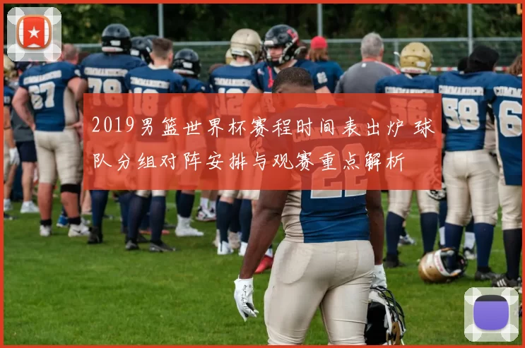 2019男篮世界杯赛程时间表出炉 球队分组对阵安排与观赛重点解析