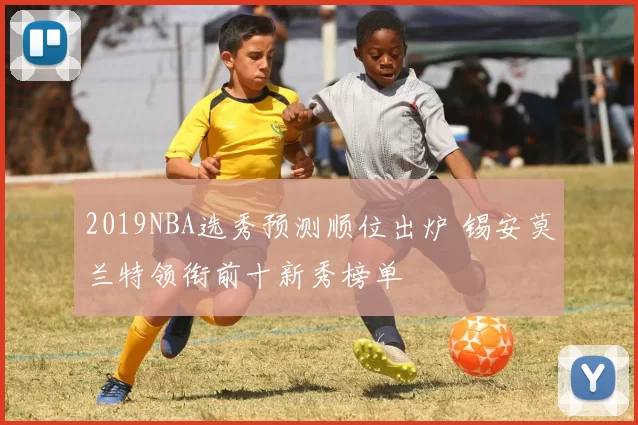 2019NBA选秀预测顺位出炉 锡安莫兰特领衔前十新秀榜单