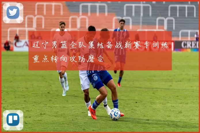 辽宁男篮全队集结备战新赛季训练重点转向攻防磨合