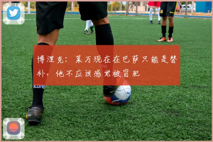 博涅克：莱万现在在巴萨只能是替补，他不应该感觉被冒犯