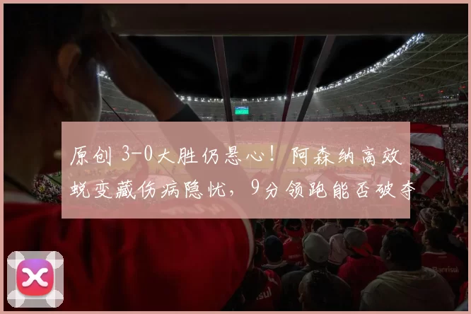 原创 3-0大胜仍悬心！阿森纳高效蜕变藏伤病隐忧，9分领跑能否破夺冠魔咒？