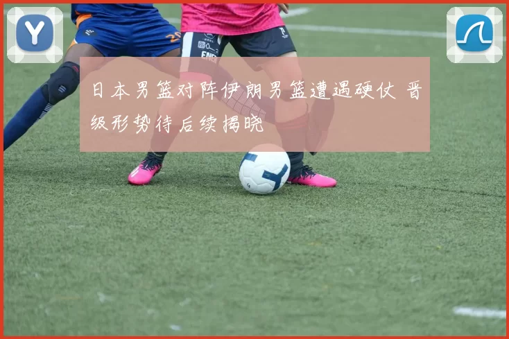 日本男篮对阵伊朗男篮遭遇硬仗 晋级形势待后续揭晓