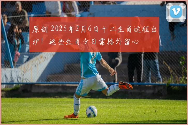 原创 2025年2月6日十二生肖运程出炉!这些生肖今日需格外留心