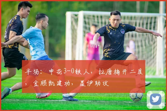 半场：申花3-0铁人，拉唐梅开二度，金顺凯建功，盖伊助攻