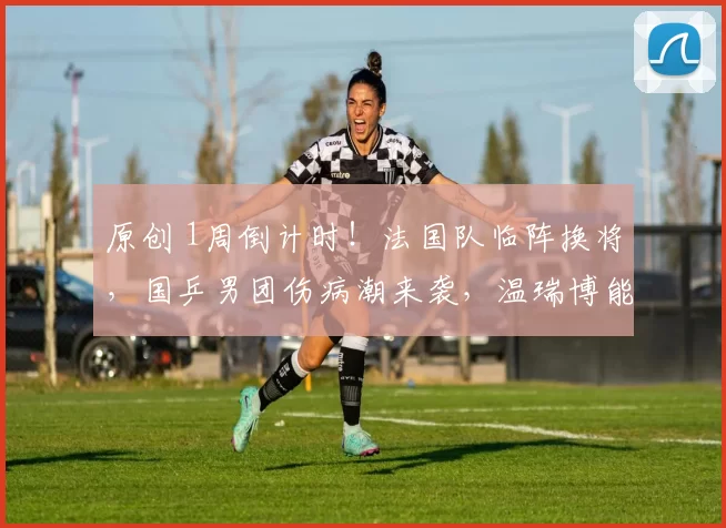 原创 1周倒计时！法国队临阵换将，国乒男团伤病潮来袭，温瑞博能救场吗
