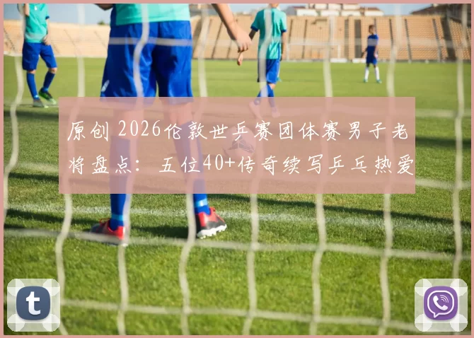 原创 2026伦敦世乒赛团体赛男子老将盘点：五位40+传奇续写乒乓热爱