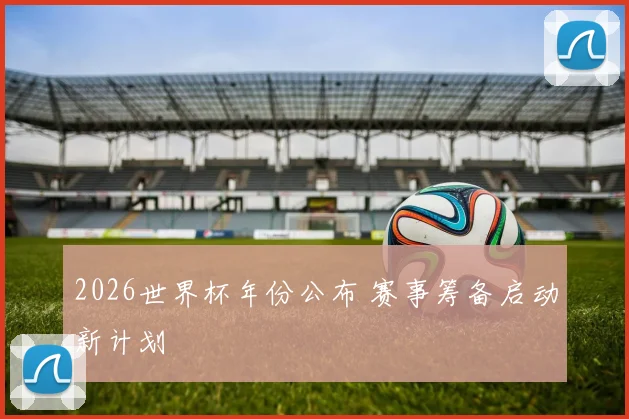 2026世界杯年份公布 赛事筹备启动新计划
