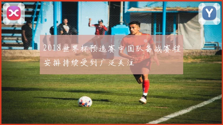 2018世界杯预选赛中国队备战赛程安排持续受到广泛关注
