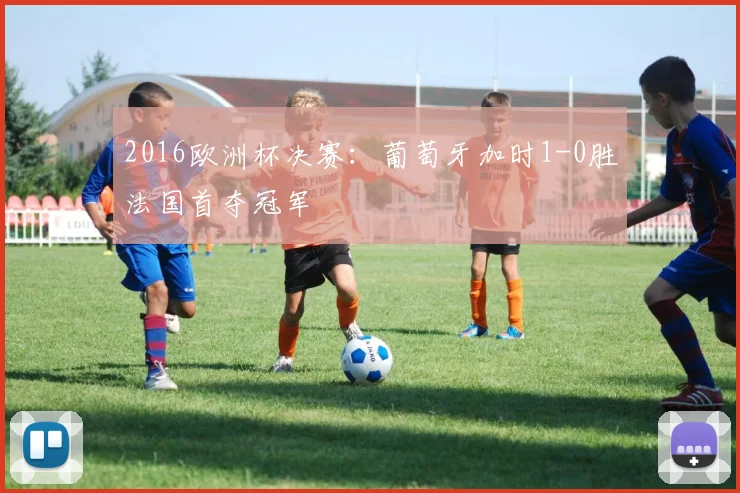 2016欧洲杯决赛：葡萄牙加时1-0胜法国首夺冠军