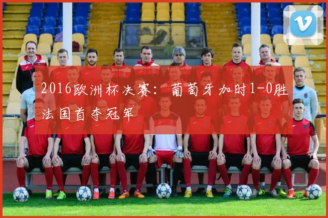2016欧洲杯决赛：葡萄牙加时1-0胜法国首夺冠军